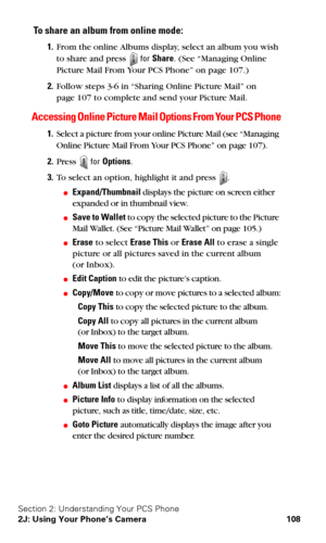 Page 116Section 2: Understanding Your PCS Phone
2J: Using Your Phone’s Camera 108
To share an album from online mode:
1.From the online Albums display, select an album you wish 
to share and press 
 for Share. (See “Managing Online 
Picture Mail From Your PCS Phone” on page 107.)
2.Follow steps 3-6 in “Sharing Online Picture Mail” on  
page 107 to complete and send your Picture Mail.
Accessing Online Picture Mail Options From Your PCS Phone
1.Select a picture from your online Picture Mail (see “Managing 
Online...