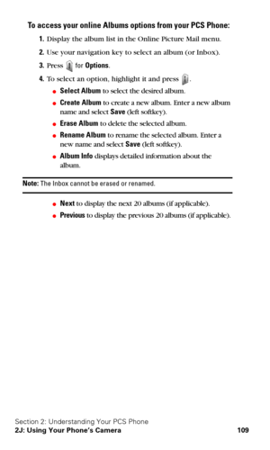 Page 117Section 2: Understanding Your PCS Phone
2J: Using Your Phone’s Camera 109
To access your online Albums options from your PCS Phone:
1.Display the album list in the Online Picture Mail menu.
2.Use your navigation key to select an album (or Inbox).
3.Press  for Options.
4.To select an option, highlight it and press .
Select Album to select the desired album.
Create Album to create a new album. Enter a new album 
name and select Save (left softkey).
Erase Album to delete the selected album.
Rename Album...