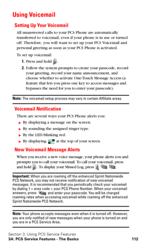 Page 120Section 3: Using PCS Service Features
3A: PCS Service Features - The Basics 112
Using Voicemail
Setting Up Your Voicemail
All unanswered calls to your PCS Phone are automatically 
transferred to voicemail, even if your phone is in use or turned 
off. Therefore, you will want to set up your PCS Voicemail and 
personal greeting as soon as your PCS Phone is activated.
To  s e t  u p  v o i c e m a i l :
1.Press and hold .
2.Follow the system prompts to create your passcode, record 
your greeting, record...