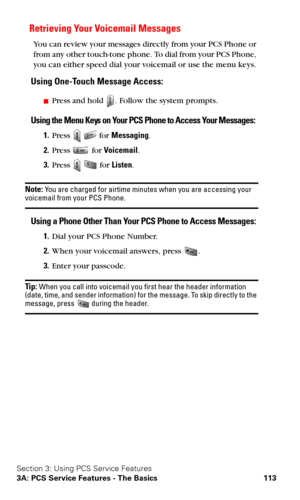 Page 121Section 3: Using PCS Service Features
3A: PCS Service Features - The Basics 113
Retrieving Your Voicemail Messages
You can review your messages directly from your PCS Phone or 
from any other touch-tone phone. To dial from your PCS Phone, 
you can either speed dial your voicemail or use the menu keys. 
Using One-Touch Message Access:
Press and hold . Follow the system prompts.
Using the Menu Keys on Your PCS Phone to Access Your Messages:
1.Press   for Messaging.
2.Press  for Voicemail.
3.Press   for...