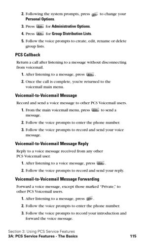 Page 123Section 3: Using PCS Service Features
3A: PCS Service Features - The Basics 115
2.Following the system prompts, press  to change your  
Personal Options.
3.Press  for Administrative Options.
4.Press  for Group Distribution Lists.
5.Follow the voice prompts to create, edit, rename or delete 
group lists.
PCS Callback
Return a call after listening to a message without disconnecting  
from voicemail.
1.After listening to a message, press .
2.Once the call is complete, you’re returned to the 
voicemail main...