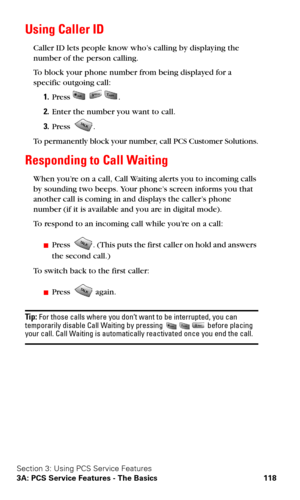 Page 126Section 3: Using PCS Service Features
3A: PCS Service Features - The Basics 118
Using Caller ID
Caller ID lets people know who’s calling by displaying the 
number of the person calling. 
To block your phone number from being displayed for a 
specific outgoing call:
1.Press   .
2.Enter the number you want to call.
3.Press .
To permanently block your number, call PCS Customer Solutions.
Responding to Call Waiting
When you’re on a call, Call Waiting alerts you to incoming calls 
by sounding two beeps. Your...