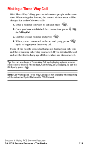 Page 127Section 3: Using PCS Service Features
3A: PCS Service Features - The Basics 119
Making a Three-Way Call
With Three-Way Calling, you can talk to two people at the same 
time. When using this feature, the normal airtime rates will be 
charged for each of the two calls.
1.Enter a number you wish to call and press .
2.Once you have established the connection, press   
for 3-Way Call.
3.Dial the second number and press .
4.When you’re connected to the second party, press  
again to begin your three-way call....