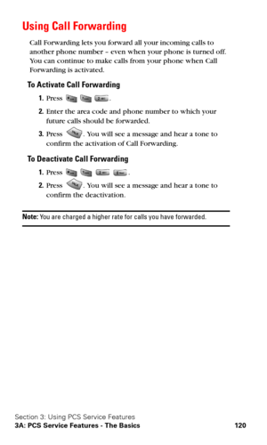 Page 128Section 3: Using PCS Service Features
3A: PCS Service Features - The Basics 120
Using Call Forwarding
Call Forwarding lets you forward all your incoming calls to 
another phone number – even when your phone is turned off. 
You can continue to make calls from your phone when Call 
Forwarding is activated.
To Activate Call Forwarding
1.Press   .
2.Enter the area code and phone number to which your 
future calls should be forwarded.
3.Press . You will see a message and hear a tone to 
confirm the activation...