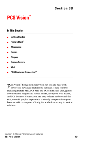 Page 129Section 3: Using PCS Service Features
3B: PCS Vision 121
Section 3B
PCS Vision
SM
In This Section
Getting Started
Picture MailSM 
Messaging
Games
Ringers
Screen Savers
Web
PCS Business ConnectionSM
CS VisionSM brings you clarity you can see and hear with 
always-on, advanced multimedia services. These features, 
including Picture Mail, PCS Mail and PCS Short Mail, chat, games, 
downloadable ringers and screen savers, always-on Web access, 
and PCS Business Connection, are easy to learn and use...