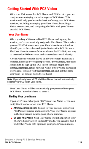 Page 130Section 3: Using PCS Service Features
3B: PCS Vision 122
Getting Started With PCS Vision
With your Vision-enabled PCS Phone and PCS Service, you are 
ready to start enjoying the advantages of PCS Vision. This 
section will help you learn the basics of using your PCS Vision 
services, including managing your User Name, launching a 
Vision connection, and navigating the Web with your Vision-
enabled PCS Phone.
Yo u r  U s e r  N a m e
When you buy a Vision-enabled PCS Phone and sign up for 
service, youre...