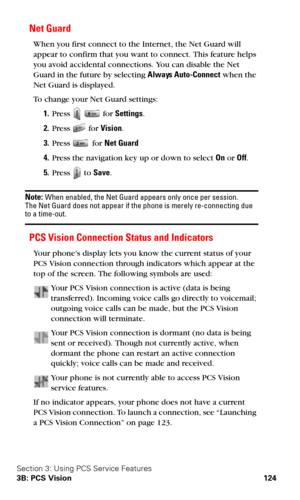 Page 132Section 3: Using PCS Service Features
3B: PCS Vision 124
Net Guard
When you first connect to the Internet, the Net Guard will 
appear to confirm that you want to connect. This feature helps 
you avoid accidental connections. You can disable the Net 
Guard in the future by selecting Always Auto-Connect when the 
Net Guard is displayed.
To change your Net Guard settings:
1.Press   for Settings.
2.Press  for Vision.
3.Press  for Net Guard 
4.Press the navigation key up or down to select On or Off.
5.Press...