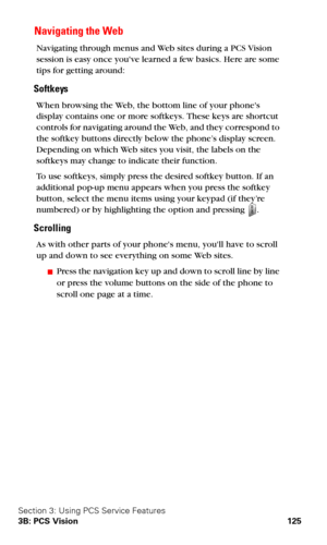 Page 133Section 3: Using PCS Service Features
3B: PCS Vision 125
 Navigating the Web
Navigating through menus and Web sites during a PCS Vision 
session is easy once youve learned a few basics. Here are some 
tips for getting around:
Softkeys
When browsing the Web, the bottom line of your phones 
display contains one or more softkeys. These keys are shortcut 
controls for navigating around the Web, and they correspond to 
the softkey buttons directly below the phone’s display screen. 
Depending on which Web...
