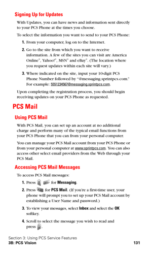 Page 139Section 3: Using PCS Service Features
3B: PCS Vision 131
Signing Up for Updates
With Updates, you can have news and information sent directly 
to your PCS Phone at the times you choose.
To select the information you want to send to your PCS Phone:
1.From your computer, log on to the Internet.
2.Go to the site from which you want to receive 
information. A few of the sites you can visit are America 
Online
®, Yahoo!®, MSN® and eBay®. (The location where 
you request updates within each site will vary.)...
