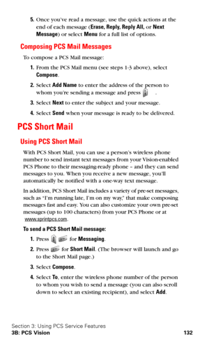 Page 140Section 3: Using PCS Service Features
3B: PCS Vision 132
5.Once you’ve read a message, use the quick actions at the 
end of each message (Erase, Reply, Reply All, or Next 
Message) or select Menu for a full list of options. 
Composing PCS Mail Messages
To compose a PCS Mail message:
1.From the PCS Mail menu (see steps 1-3 above), select  
Compose.
2.Select Add Name to enter the address of the person to 
whom you’re sending a message and press 
.
3.Select Next to enter the subject and your message....