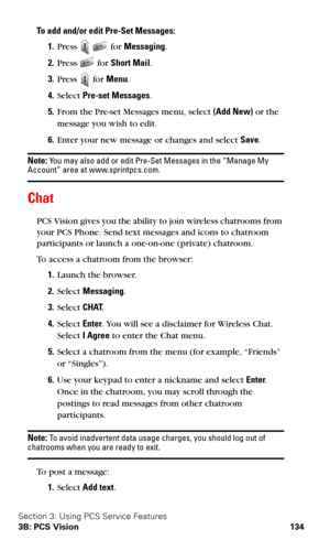Page 142Section 3: Using PCS Service Features
3B: PCS Vision 134
To add and/or edit Pre-Set Messages:
1.Press   for Messaging.
2.Press  for Short Mail.
3.Press  for Menu.
4.Select Pre-set Messages.
5.From the Pre-set Messages menu, select (Add New) or the 
message you wish to edit.
6.Enter your new message or changes and select Save.
Note: You may also add or edit Pre-Set Messages in the “Manage My Account” area at www.sprintpcs.com.
Chat
PCS Vision gives you the ability to join wireless chatrooms from 
your PCS...