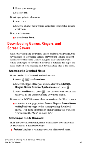 Page 143Section 3: Using PCS Service Features
3B: PCS Vision 135
2.Enter your message.
3.Select Send.
To set up a private chatroom:
1.Select 1->1.
2.Select a chatter with whom you’d like to launch a private 
chatroom.
To exit a chatroom:
Select Leave Room.
Downloading Games, Ringers, and  
Screen Savers
With PCS Vision and your new Vision-enabled PCS Phone, you 
have access to a dynamic variety of Premium Service content 
such as downloadable Games, Ringers, and Screen Savers. 
While each type of download...
