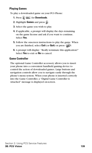 Page 147Section 3: Using PCS Service Features
3B: PCS Vision 139
Playing Games
To play a downloaded game on your PCS Phone:
1.Press   for Downloads.
2.Highlight Games and press .
3.Select the game you wish to play.
4.If applicable, a prompt will display the days remaining  
on the game license and ask if you want to continue.  
Select Ye s.
5.Follow the onscreen instructions to play the game. When 
you are finished, select Exit (or Quit) or press 
.
6.A prompt will display: “Really terminate this application?”...