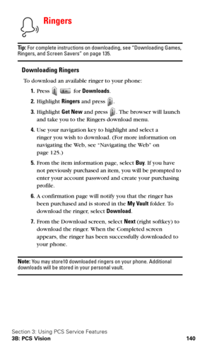 Page 148Section 3: Using PCS Service Features
3B: PCS Vision 140
Ringers
Ti p : For complete instructions on downloading, see “Downloading Games, Ringers, and Screen Savers” on page 135.
Downloading Ringers
To download an available ringer to your phone:
1.Press   for Downloads.
2.Highlight Ringers and press .
3.Highlight Get New and press . The browser will launch 
and take you to the Ringers download menu.
4.Use your navigation key to highlight and select a  
ringer you wish to download. (For more information...