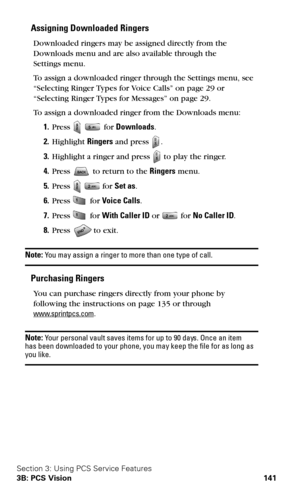 Page 149Section 3: Using PCS Service Features
3B: PCS Vision 141
Assigning Downloaded Ringers 
Downloaded ringers may be assigned directly from the 
Downloads menu and are also available through the 
 
Settings menu.
To assign a downloaded ringer through the Settings menu, see 
“Selecting Ringer Types for Voice Calls” on 
page 29 or 
“Selecting Ringer Types for Messages” on page 29.
To assign a downloaded ringer from the Downloads menu:
1.Press   for Downloads.
2.Highlight Ringers and press .
3.Highlight a...