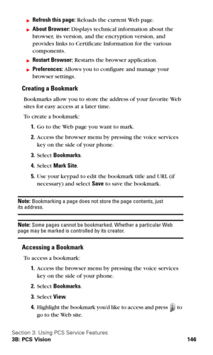 Page 154Section 3: Using PCS Service Features
3B: PCS Vision 146
Refresh this page: Reloads the current Web page.
About Browser: Displays technical information about the 
browser, its version, and the encryption version, and 
provides links to Certificate Information for the various 
components.
Restart Browser: Restarts the browser application.
Preferences: Allows you to configure and manage your 
browser settings.
Creating a Bookmark
Bookmarks allow you to store the address of your favorite Web 
sites for...