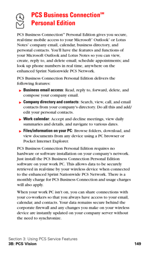Page 157Section 3: Using PCS Service Features
3B: PCS Vision 149
PCS Business ConnectionSM  
Personal Edition
PCS Business ConnectionSM Personal Edition gives you secure, 
real-time mobile access to your Microsoft® Outlook® or Lotus 
Notes® company email, calendar, business directory, and 
personal contacts. You’ll have the features and functions of 
your Microsoft Outlook and Lotus Notes so you can view, 
create, reply to, and delete email; schedule appointments; and 
look up phone numbers in real time,...