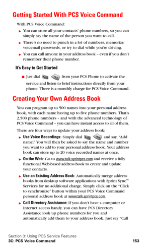 Page 161Section 3: Using PCS Service Features
3C: PCS Voice Command 153
Getting Started With PCS Voice Command
With PCS Voice Command:
You can store all your contacts’ phone numbers, so you can 
simply say the name of the person you want to call.
There’s no need to punch in a lot of numbers, memorize 
voicemail passwords, or try to dial while you’re driving.
You can call anyone in your address book – even if you don’t 
remember their phone number.
It’s Easy to Get Started
Just dial   from your PCS Phone to...