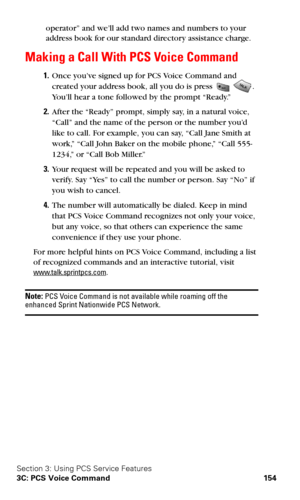 Page 162Section 3: Using PCS Service Features
3C: PCS Voice Command 154
operator” and we’ll add two names and numbers to your 
address book for our standard directory assistance charge.
Making a Call With PCS Voice Command
1.Once you’ve signed up for PCS Voice Command and 
created your address book, all you do is press 
. 
You’ll hear a tone followed by the prompt “Ready.”
2.After the “Ready” prompt, simply say, in a natural voice, 
“Call” and the name of the person or the number you’d 
like to call. For...