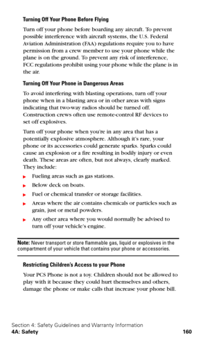 Page 168Section 4: Safety Guidelines and Warranty Information
4A: Safety 160
Turning Off Your Phone Before Flying
Turn off your phone before boarding any aircraft. To prevent 
possible interference with aircraft systems, the U.S. Federal 
Aviation Administration (FAA) regulations require you to have 
permission from a crew member to use your phone while the 
plane is on the ground. To prevent any risk of interference, 
 
FCC regulations prohibit using your phone while the plane is in 
the air.
Turning Off Your...