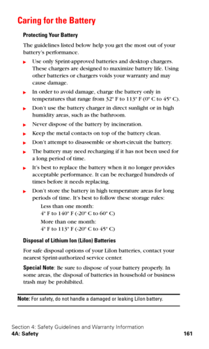 Page 169Section 4: Safety Guidelines and Warranty Information
4A: Safety 161
Caring for the Battery
Protecting Your Battery
The guidelines listed below help you get the most out of your 
battery’s performance.
Use only Sprint-approved batteries and desktop chargers. 
These chargers are designed to maximize battery life. Using 
other batteries or chargers voids your warranty and may 
cause damage.
In order to avoid damage, charge the battery only in 
temperatures that range from 32º F to 113º F (0º C to 45º...