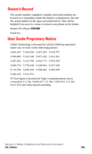 Page 172Section 4: Safety Guidelines and Warranty Information
4A: Safety 164
Owner’s Record
The model number, regulatory number and serial number are 
located on a nameplate inside the battery compartment. Record 
the serial number in the space provided below. This will be 
helpful if you need to contact us about your phone in the future.
Model: PCS Phone VGA1000
Serial No.: 
User Guide Proprietary Notice
CDMA Technology is licensed by QUALCOMM Incorporated 
under one or more of the following patents:
4,901,307...