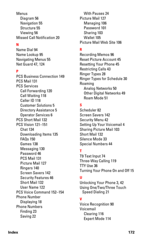 Page 180Index 172
Menus
Diagram 56
Navigation 55
Structure 55
Viewing 56
Missed Call Notification 20
N
Name Dial 94
Name Lookup 95
Navigating Menus 55
Net Guard 47, 124
P
PCS Business Connection 149
PCS Mail 131
PCS Services
Call Forwarding 120
Call Waiting 118
Caller ID 118
Customer Solutions 5
Directory Assistance 5
Operator Services 6
PCS Short Mail 132
PCS Vision 121–151
Chat 134
Downloading Items 135
FAQs 150
Games 138
Messaging 130
Password 46
PCS Mail 131
Picture Mail 127
Ringers 140
Screen Savers 142...