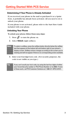 Page 11Section 1A: Setting Up Service 3
Getting Started With PCS Service
Determining if Your Phone is Already Activated
If you received your phone in the mail or purchased it at a Sprint 
Store, it probably has already been activated. All you need to do is 
unlock your phone.
If your phone is not activated, please refer to the Start Here Guide 
included with your phone.
Unlocking Your Phone
To unlock your phone, follow these easy steps:
1.Press  to turn the phone on.
2.Select Unlock (right softkey).
3.Enter...