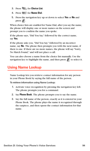 Page 102Section 2I: Using Your Phone’s Voice Services 94
3.Press  for Choice List.
4.Press  for Name Dial.
5.Press the navigation key up or down to select Ye s or No and 
press 
. 
When choice lists are enabled for Name Dial, after you say the name, 
the phone will display one or more names on the screen and 
prompt you to confirm the name you spoke.
If the phone says, Did You Say, followed by the correct name,  
say Ye s. 
If the phone asks you, Did You Say, followed by an incorrect 
name, say No. The phone...