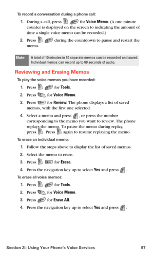 Page 105Section 2I: Using Your Phone’s Voice Services 97
To record a conversation during a phone call:
1.During a call, press   for Voice Memo. (A one minute 
counter is displayed on the screen to indicating the amount of 
time a single voice memo can be recorded.)
2.Press   during the countdown to pause and restart the 
memo.
Reviewing and Erasing Memos
To play the voice memos you have recorded:
1.Press   for Tools.
2.Press  for Voice Memo.
3.Press  for Review. The phone displays a list of saved 
memos, with...