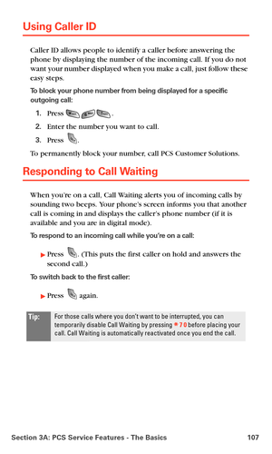 Page 115Section 3A: PCS Service Features - The Basics 107
Using Caller ID
Caller ID allows people to identify a caller before answering the 
phone by displaying the number of the incoming call. If you do not 
want your number displayed when you make a call, just follow these 
easy steps. 
To block your phone number from being displayed for a specific 
outgoing call:
1.Press .
2.Enter the number you want to call.
3.Press .
To permanently block your number, call PCS Customer Solutions.
Responding to Call Waiting...