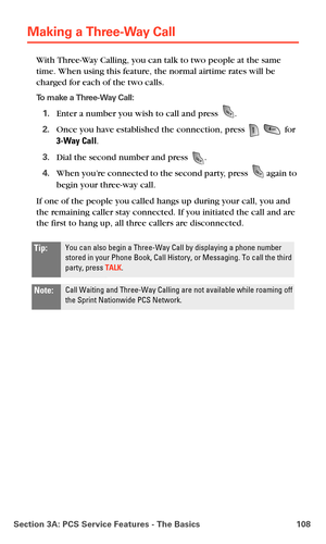 Page 116Section 3A: PCS Service Features - The Basics 108
Making a Three-Way Call
With Three-Way Calling, you can talk to two people at the same 
time. When using this feature, the normal airtime rates will be 
charged for each of the two calls.
To make a Three-Way Call:
1.Enter a number you wish to call and press .
2.Once you have established the connection, press   for 
3-Way Call.
3.Dial the second number and press .
4.When you’re connected to the second party, press  again to 
begin your three-way call.
If...