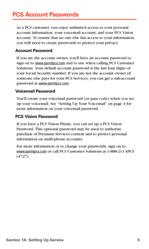 Page 13Section 1A: Setting Up Service 5
PCS Account Passwords
As a PCS customer, you enjoy unlimited access to your personal 
account information, your voicemail account, and your PCS Vision 
account. To ensure that no one else has access to your information, 
you will need to create passwords to protect your privacy.
Account Password
If you are the account owner, youll have an account password to 
sign on to 
www.sprintpcs.com and to use when calling PCS Customer 
Solutions. Your default account password is...