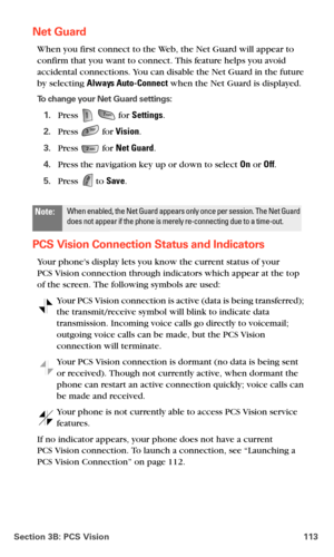 Page 121Section 3B: PCS Vision 113
Net Guard
When you first connect to the Web, the Net Guard will appear to 
confirm that you want to connect. This feature helps you avoid 
accidental connections. You can disable the Net Guard in the future 
by selecting Always Auto-Connect when the Net Guard is displayed.
To change your Net Guard settings:
1.Press   for Settings.
2.Press  for Vision.
3.Press  for Net Guard.
4.Press the navigation key up or down to select On or Off.
5.Press  to Save.
PCS Vision Connection...