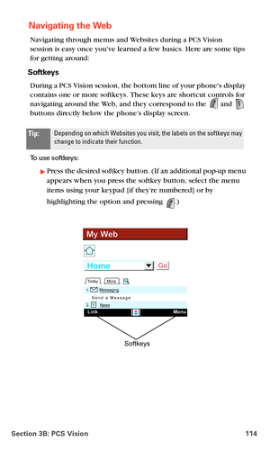 Page 122Section 3B: PCS Vision 114
 Navigating the Web
Navigating through menus and Websites during a PCS Vision  
session is easy once youve learned a few basics. Here are some tips 
for getting around:
Softkeys
During a PCS Vision session, the bottom line of your phones display 
contains one or more softkeys. These keys are shortcut controls for 
navigating around the Web, and they correspond to the 
 and  
buttons directly below the phone’s display screen. 
To use softkeys:
Press the desired softkey button....