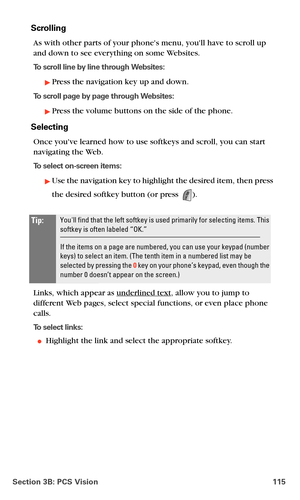 Page 123Section 3B: PCS Vision 115
Scrolling
As with other parts of your phones menu, youll have to scroll up 
and down to see everything on some Websites.
To scroll line by line through Websites:
Press the navigation key up and down.
To scroll page by page through Websites:
Press the volume buttons on the side of the phone.
Selecting
Once youve learned how to use softkeys and scroll, you can start 
navigating the Web.
To select on-screen items:
Use the navigation key to highlight the desired item, then press...