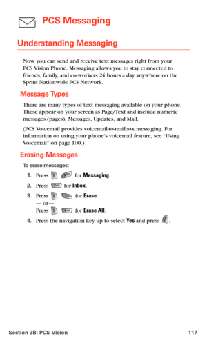 Page 125Section 3B: PCS Vision 117
PCS Messaging
Understanding Messaging
Now you can send and receive text messages right from your  
PCS Vision Phone. Messaging allows you to stay connected to 
friends, family, and co-workers 24 hours a day anywhere on the 
Sprint Nationwide PCS Network.
Message Types
There are many types of text messaging available on your phone. 
These appear on your screen as Page/Text and include numeric 
messages (pages), Messages, Updates, and Mail.
(PCS Voicemail provides...