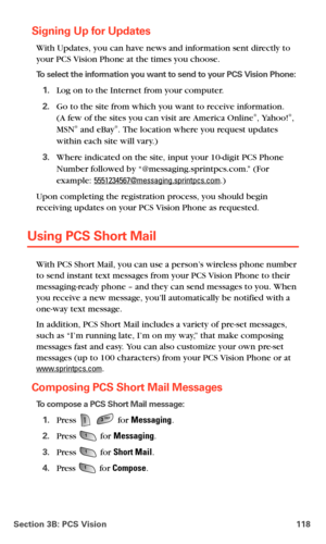 Page 126Section 3B: PCS Vision 118
Signing Up for Updates
With Updates, you can have news and information sent directly to 
your PCS Vision Phone at the times you choose.
To select the information you want to send to your PCS Vision Phone:
1.Log on to the Internet from your computer.
2.Go to the site from which you want to receive information.  
(A few of the sites you can visit are America Online®, Yahoo!®, 
MSN® and eBay®. The location where you request updates 
within each site will vary.)
3.Where indicated...