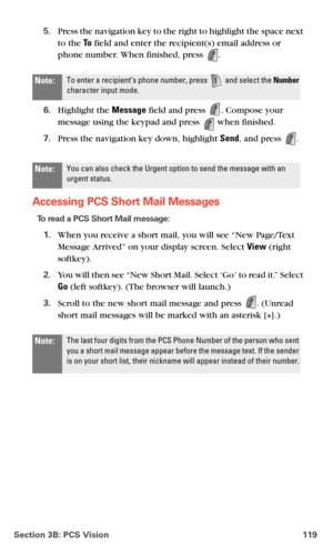 Page 127Section 3B: PCS Vision 119
5.Press the navigation key to the right to highlight the space next 
to the To field and enter the recipient(s) email address or 
phone number. When finished, press 
.
6.Highlight the Message field and press . Compose your 
message using the keypad and press  when finished.
7.Press the navigation key down, highlight Send, and press .
Accessing PCS Short Mail Messages
To read a PCS Short Mail message:
1.When you receive a short mail, you will see “New Page/Text 
Message Arrived”...