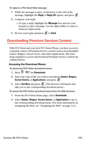 Page 128Section 3B: PCS Vision 120
To reply to a PCS Short Mail message:
1.While the message is open, scroll down to the end of the 
message, highlight the Reply or Reply All option, and press 
.
2.Compose your reply
To type a reply, highlight the Message box and use your 
keypad to type a message. Use the right softkey to select a 
character input mode.
3.Review your reply and press  to Send.
Downloading Premium Services Content
With PCS Vision and your new PCS Vision Phone, you have access to 
a dynamic...