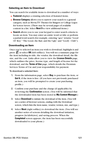 Page 129Section 3B: PCS Vision 121
Selecting an Item to Download
You can search for available items to download in a number of ways:
Featured displays a rotating selection of featured items.
Browse Category allows you to narrow your search to a general 
category, such as Movie/TV Themes for Ringers or College Logos 
for Screen Savers. (There may be several pages of available 
content in a list. Select Next 9 to view additional items.)
Search allows you to use your keypad to enter search criteria to 
locate an...