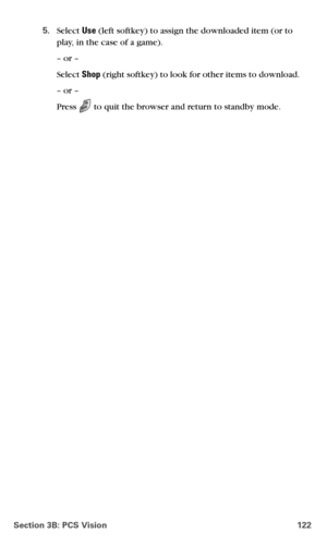 Page 130Section 3B: PCS Vision 122
5.Select Use (left softkey) to assign the downloaded item (or to 
play, in the case of a game).
– or –
Select Shop (right softkey) to look for other items to download.
– or –
Press  to quit the browser and return to standby mode. 