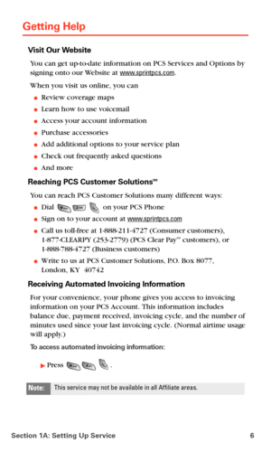 Page 14Section 1A: Setting Up Service 6
Getting Help
Visit Our Website
You can get up-to-date information on PCS Services and Options by 
signing onto our Website at 
www.sprintpcs.com. 
When you visit us online, you can
Review coverage maps
Learn how to use voicemail
Access your account information
Purchase accessories
Add additional options to your service plan
Check out frequently asked questions
And more
Reaching PCS Customer SolutionsSM
You can reach PCS Customer Solutions many different ways:
Dial...