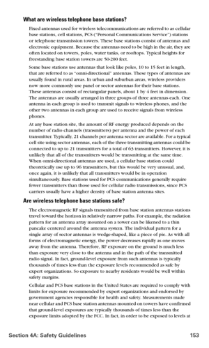 Page 161Section 4A: Safety Guidelines 153
What are wireless telephone base stations?
Fixed antennas used for wireless telecommunications are referred to as cellular 
base stations, cell stations, PCS (“Personal Communications Service”) stations 
or telephone transmission towers. These base stations consist of antennas and 
electronic equipment. Because the antennas need to be high in the air, they are 
often located on towers, poles, water tanks, or rooftops. Typical heights for 
freestanding base station towers...