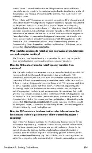 Page 162Section 4A: Safety Guidelines 154
or near the FCC limits for cellular or PCS frequencies an individual would 
essentially have to remain in the main transmitted radio signal (at the height of 
the antenna) and within a few feet from the antenna. This is, of course, very 
unlikely to occur. 
When cellular and PCS antennas are mounted on rooftops, RF levels on that roof 
or on others near by would probably be greater than those typically encountered 
on the ground. However, exposure levels approaching or...