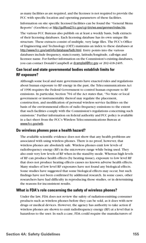 Page 163Section 4A: Safety Guidelines 155
as many facilities as are required, and the licensee is not required to provide the 
FCC with specific location and operating parameters of these facilities.
Information on site specific licensed facilities can be found the “General Menu 
Reports” (GenMen) at http://gullfoss2.fcc.gov/cgi-bin/ws.exe/genmen/index.hts.
The various FCC Bureaus also publish on at least a weekly basis, bulk extracts 
of their licensing databases. Each licensing database has its own unique file...