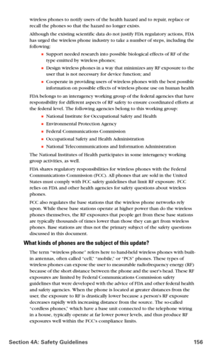 Page 164Section 4A: Safety Guidelines 156
wireless phones to notify users of the health hazard and to repair, replace or 
recall the phones so that the hazard no longer exists.
Although the existing scientific data do not justify FDA regulatory actions, FDA 
has urged the wireless phone industry to take a number of steps, including the 
following:
Support needed research into possible biological effects of RF of the 
type emitted by wireless phones; 
Design wireless phones in a way that minimizes any RF...