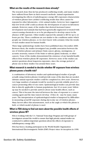 Page 165Section 4A: Safety Guidelines 157
What are the results of the research done already?
The research done thus far has produced conf licting results, and many studies 
have suffered from f laws in their research methods. Animal experiments 
investigating the effects of radiofrequency energy (RF) exposures characteristic 
of wireless phones have yielded conf licting results that often cannot be 
repeated in other laboratories. A few animal studies, however, have suggested 
that low levels of RF could...