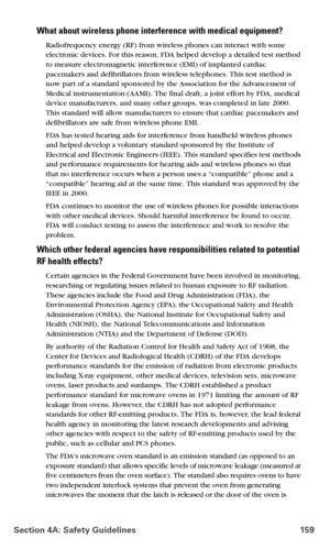 Page 167Section 4A: Safety Guidelines 159
What about wireless phone interference with medical equipment?
Radiofrequency energy (RF) from wireless phones can interact with some 
electronic devices. For this reason, FDA helped develop a detailed test method 
to measure electromagnetic interference (EMI) of implanted cardiac 
pacemakers and defibrillators from wireless telephones. This test method is 
now part of a standard sponsored by the Association for the Advancement of 
Medical instrumentation (AAMI). The...