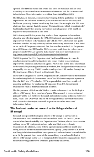 Page 168Section 4A: Safety Guidelines 160
opened. The FDA has stated that ovens that meet its standards and are used 
according to the manufacturers recommendations are safe for consumer and 
industrial use. More information is available from: 
www.fda.gov/cdrh.
The EPA has, in the past, considered developing federal guidelines for public 
exposure to RF radiation. However, EPA activities related to RF safety and 
health are presently limited to advisory functions. For example, the EPA now 
chairs an...